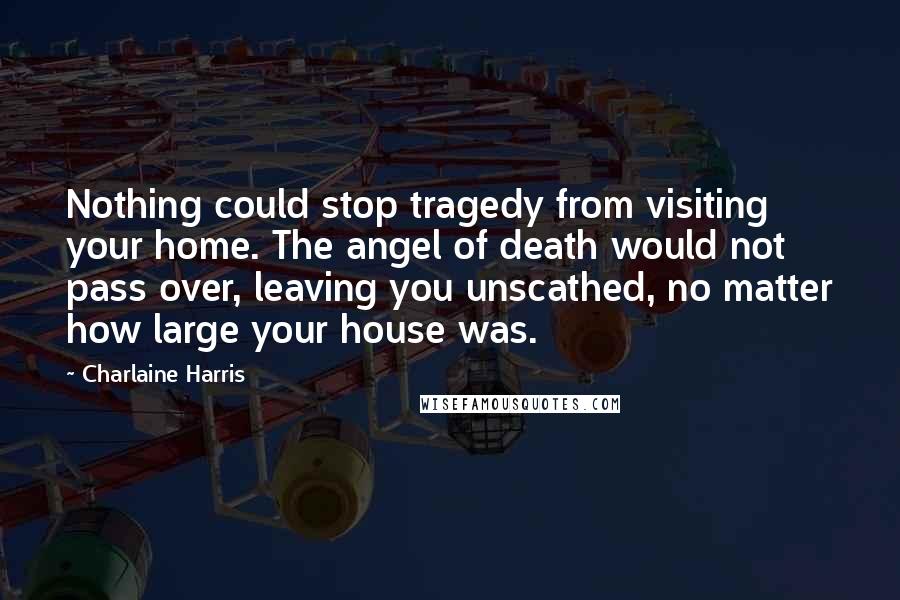 Charlaine Harris Quotes: Nothing could stop tragedy from visiting your home. The angel of death would not pass over, leaving you unscathed, no matter how large your house was.