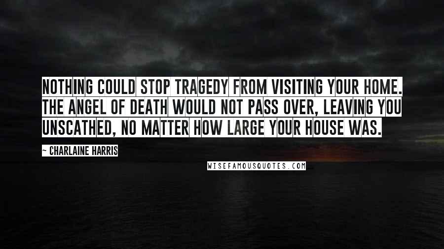 Charlaine Harris Quotes: Nothing could stop tragedy from visiting your home. The angel of death would not pass over, leaving you unscathed, no matter how large your house was.