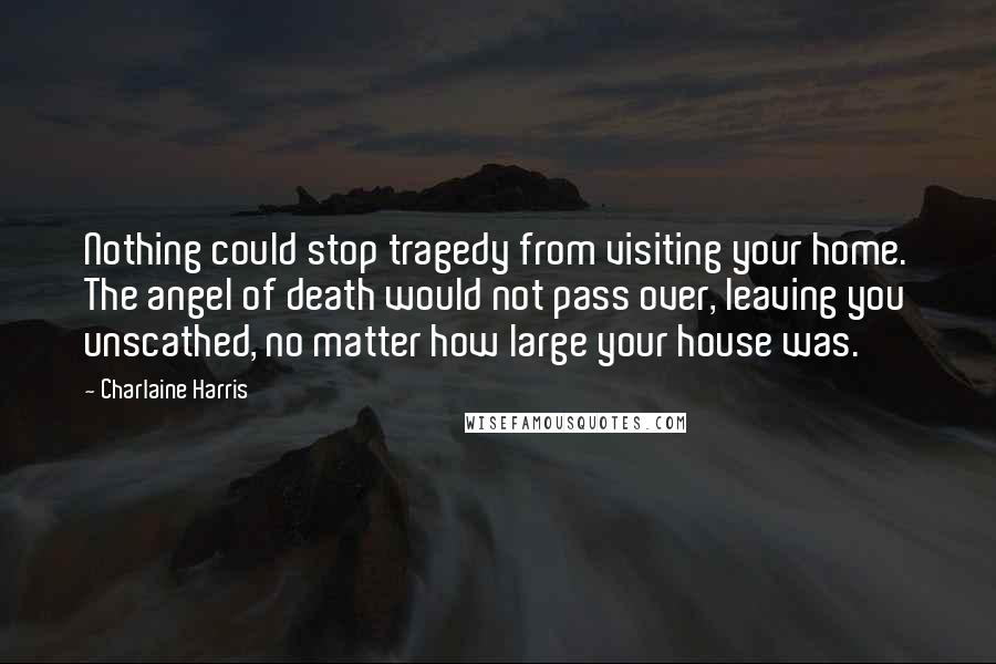 Charlaine Harris Quotes: Nothing could stop tragedy from visiting your home. The angel of death would not pass over, leaving you unscathed, no matter how large your house was.