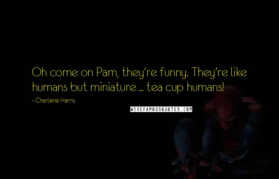 Charlaine Harris Quotes: Oh come on Pam, they're funny. They're like humans but miniature ... tea cup humans!