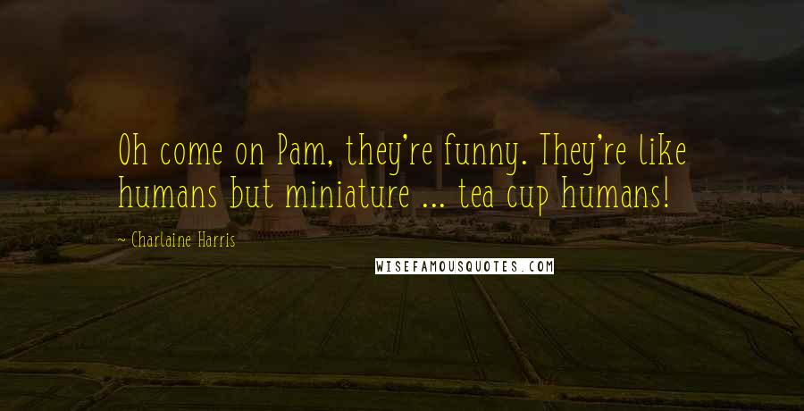 Charlaine Harris Quotes: Oh come on Pam, they're funny. They're like humans but miniature ... tea cup humans!