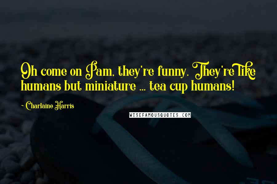 Charlaine Harris Quotes: Oh come on Pam, they're funny. They're like humans but miniature ... tea cup humans!