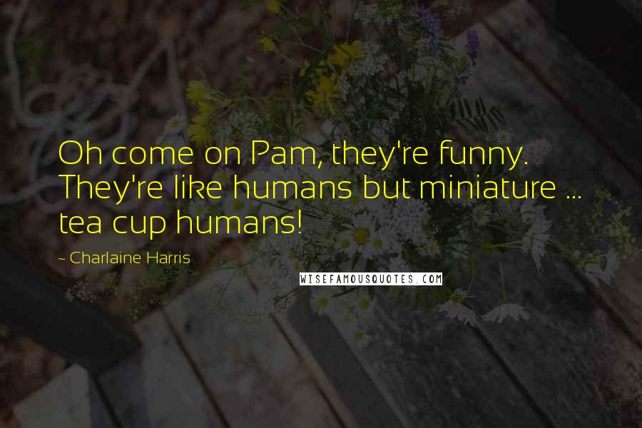 Charlaine Harris Quotes: Oh come on Pam, they're funny. They're like humans but miniature ... tea cup humans!