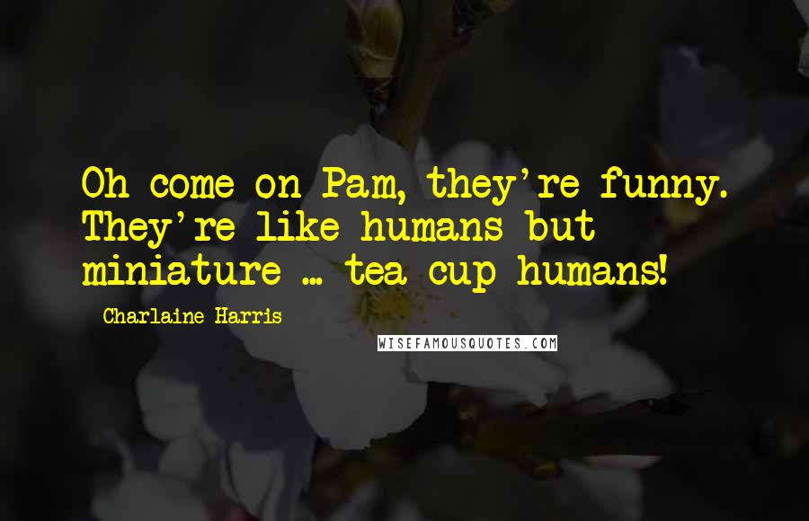 Charlaine Harris Quotes: Oh come on Pam, they're funny. They're like humans but miniature ... tea cup humans!