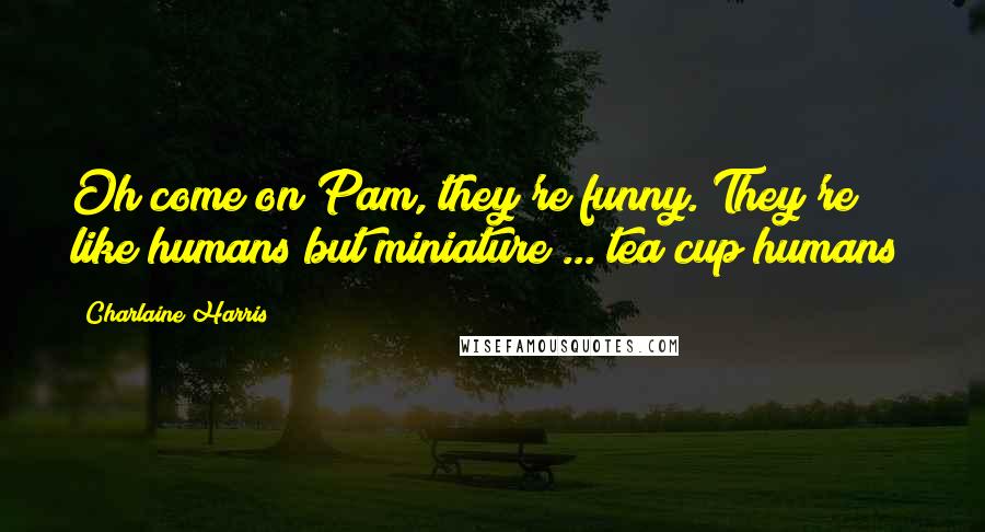 Charlaine Harris Quotes: Oh come on Pam, they're funny. They're like humans but miniature ... tea cup humans!