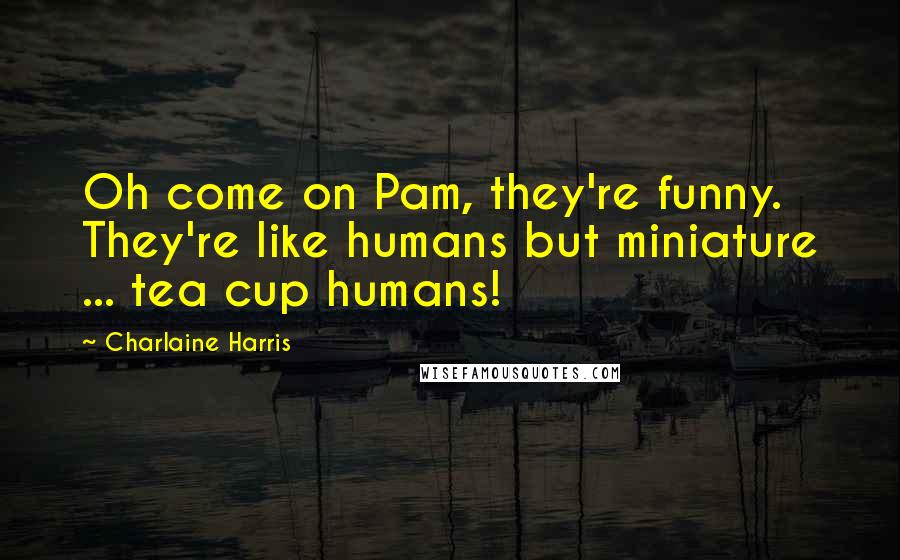 Charlaine Harris Quotes: Oh come on Pam, they're funny. They're like humans but miniature ... tea cup humans!