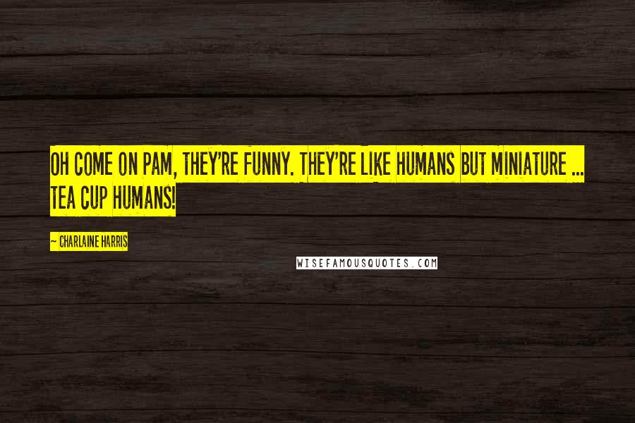 Charlaine Harris Quotes: Oh come on Pam, they're funny. They're like humans but miniature ... tea cup humans!