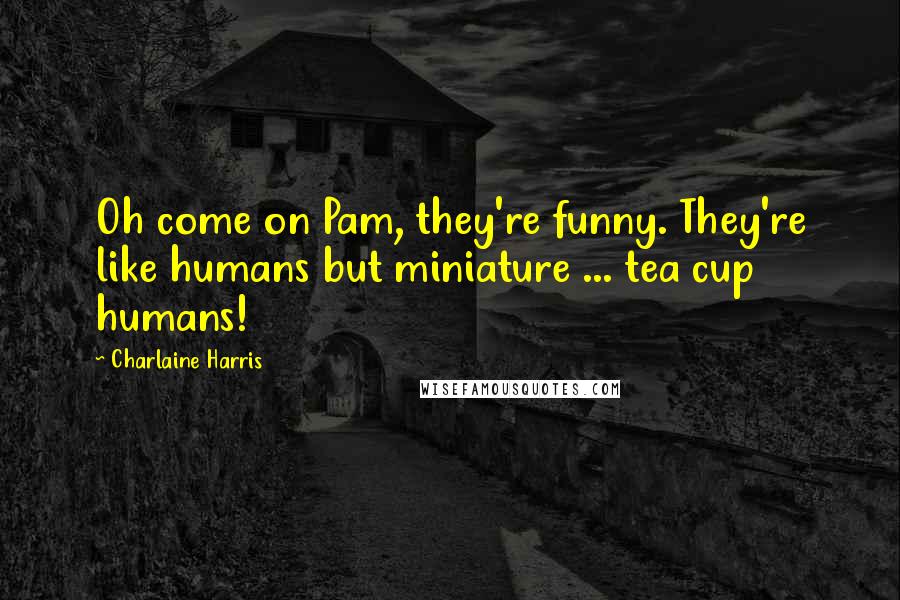 Charlaine Harris Quotes: Oh come on Pam, they're funny. They're like humans but miniature ... tea cup humans!