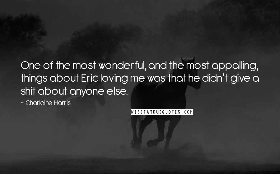 Charlaine Harris Quotes: One of the most wonderful, and the most appalling, things about Eric loving me was that he didn't give a shit about anyone else.