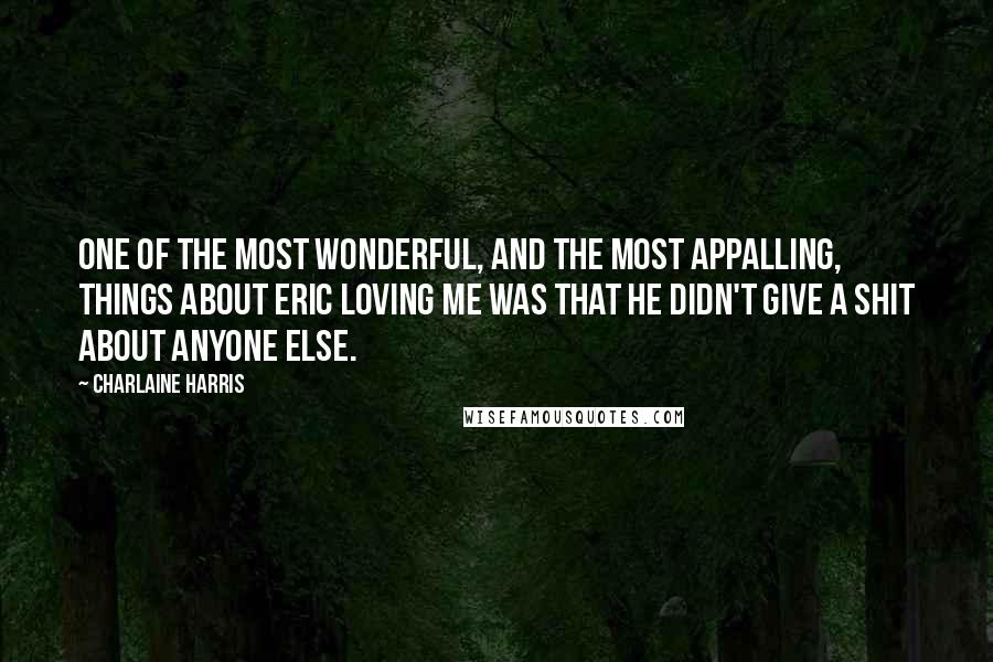 Charlaine Harris Quotes: One of the most wonderful, and the most appalling, things about Eric loving me was that he didn't give a shit about anyone else.