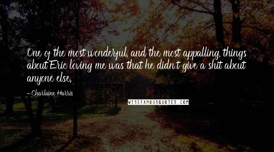 Charlaine Harris Quotes: One of the most wonderful, and the most appalling, things about Eric loving me was that he didn't give a shit about anyone else.