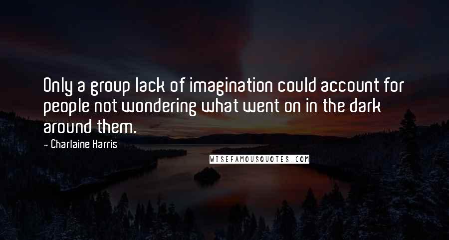 Charlaine Harris Quotes: Only a group lack of imagination could account for people not wondering what went on in the dark around them.