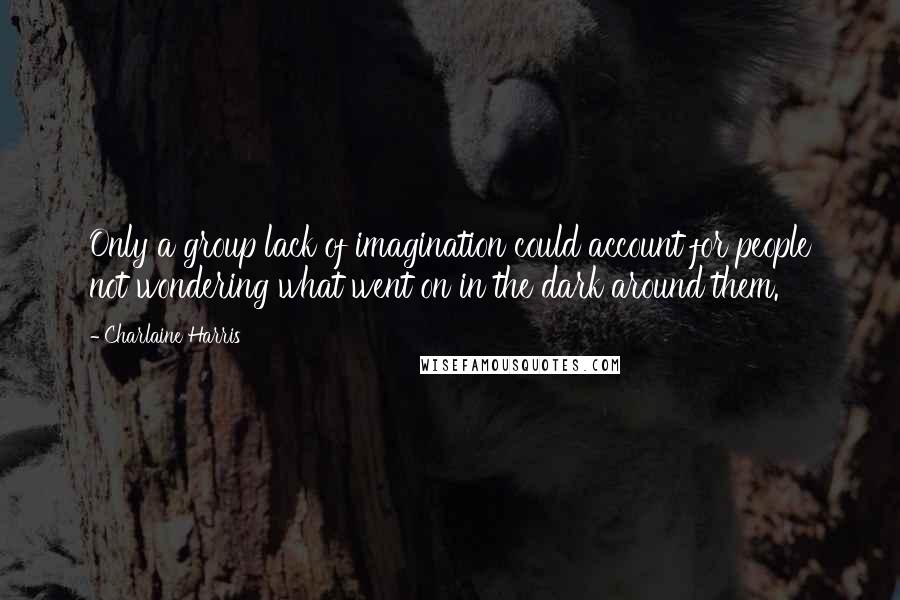 Charlaine Harris Quotes: Only a group lack of imagination could account for people not wondering what went on in the dark around them.