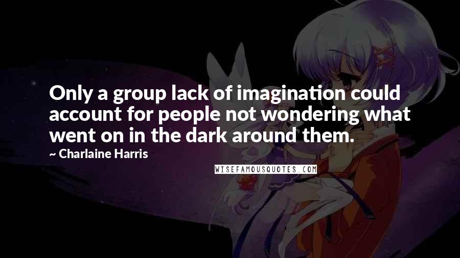 Charlaine Harris Quotes: Only a group lack of imagination could account for people not wondering what went on in the dark around them.