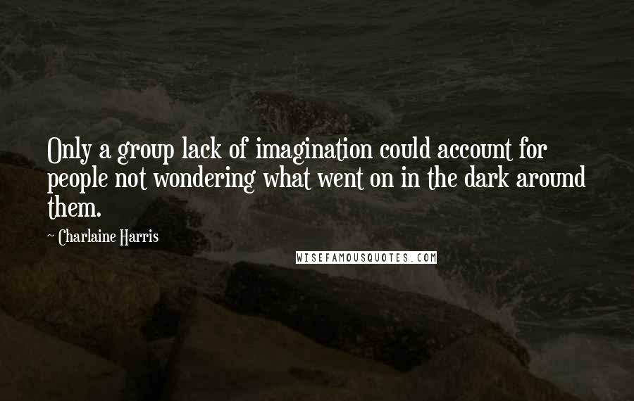 Charlaine Harris Quotes: Only a group lack of imagination could account for people not wondering what went on in the dark around them.