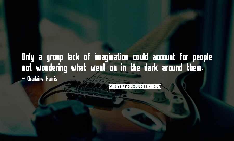 Charlaine Harris Quotes: Only a group lack of imagination could account for people not wondering what went on in the dark around them.