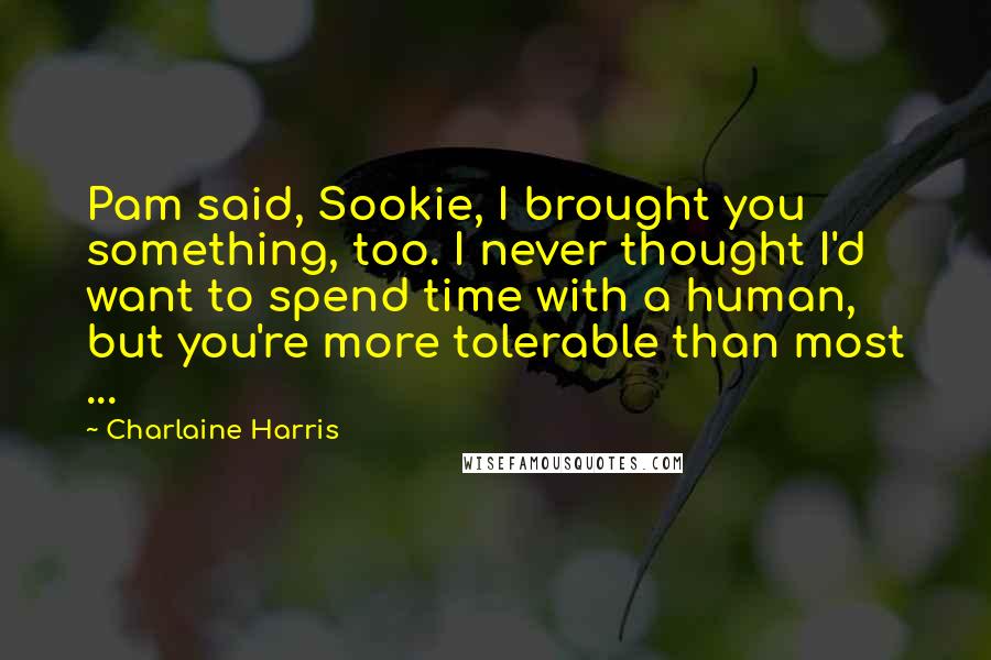 Charlaine Harris Quotes: Pam said, Sookie, I brought you something, too. I never thought I'd want to spend time with a human, but you're more tolerable than most ...