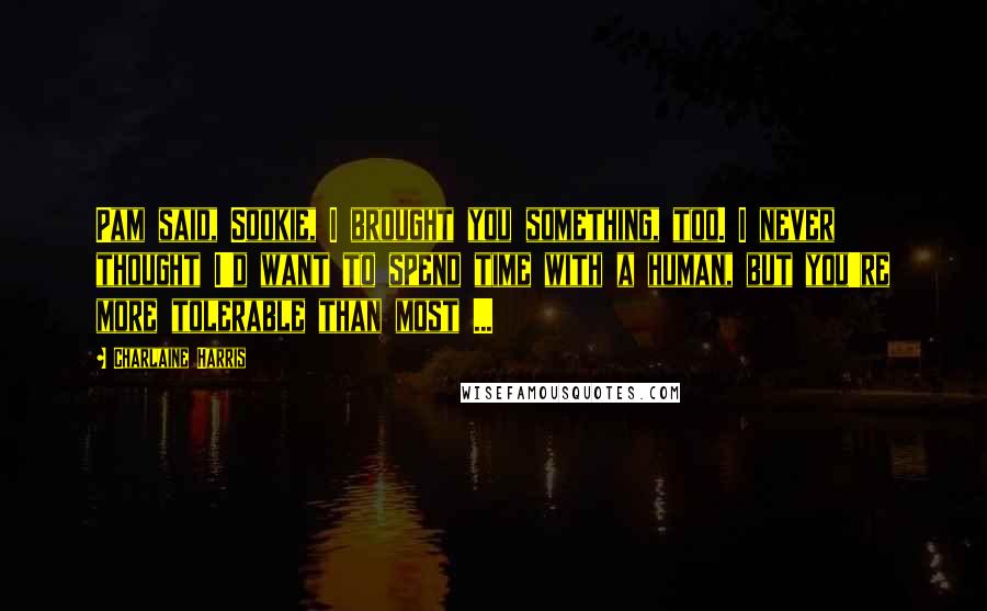 Charlaine Harris Quotes: Pam said, Sookie, I brought you something, too. I never thought I'd want to spend time with a human, but you're more tolerable than most ...