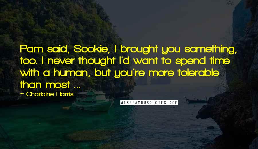 Charlaine Harris Quotes: Pam said, Sookie, I brought you something, too. I never thought I'd want to spend time with a human, but you're more tolerable than most ...