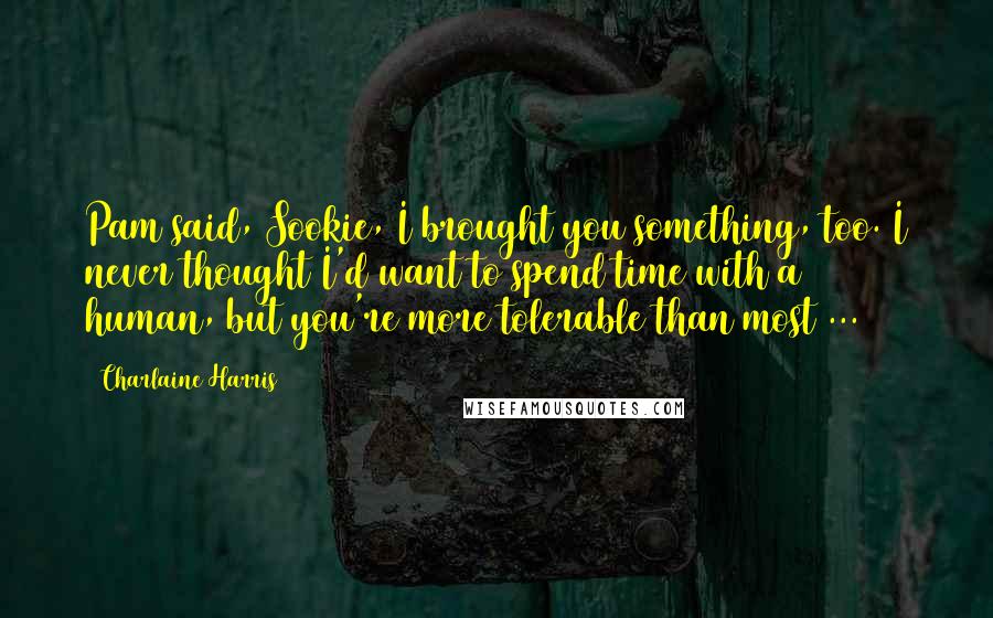 Charlaine Harris Quotes: Pam said, Sookie, I brought you something, too. I never thought I'd want to spend time with a human, but you're more tolerable than most ...