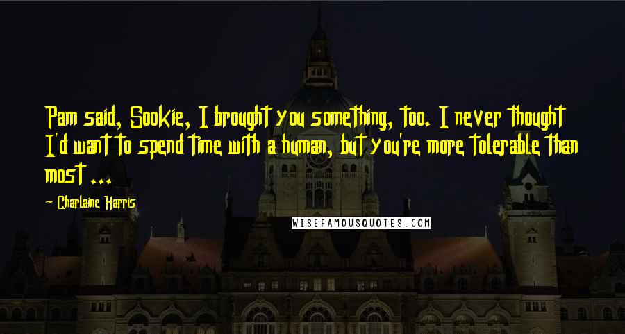 Charlaine Harris Quotes: Pam said, Sookie, I brought you something, too. I never thought I'd want to spend time with a human, but you're more tolerable than most ...