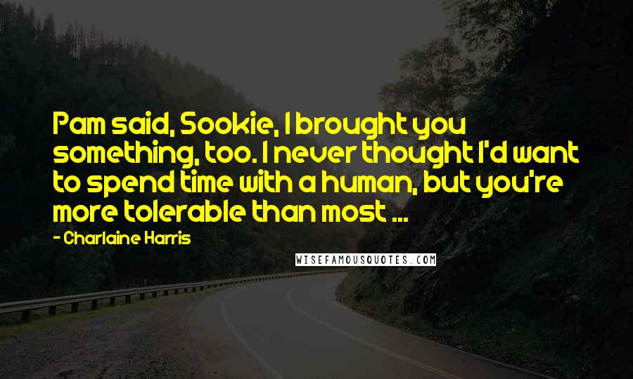 Charlaine Harris Quotes: Pam said, Sookie, I brought you something, too. I never thought I'd want to spend time with a human, but you're more tolerable than most ...