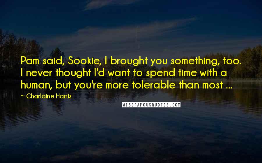 Charlaine Harris Quotes: Pam said, Sookie, I brought you something, too. I never thought I'd want to spend time with a human, but you're more tolerable than most ...