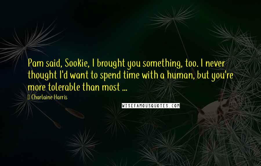 Charlaine Harris Quotes: Pam said, Sookie, I brought you something, too. I never thought I'd want to spend time with a human, but you're more tolerable than most ...