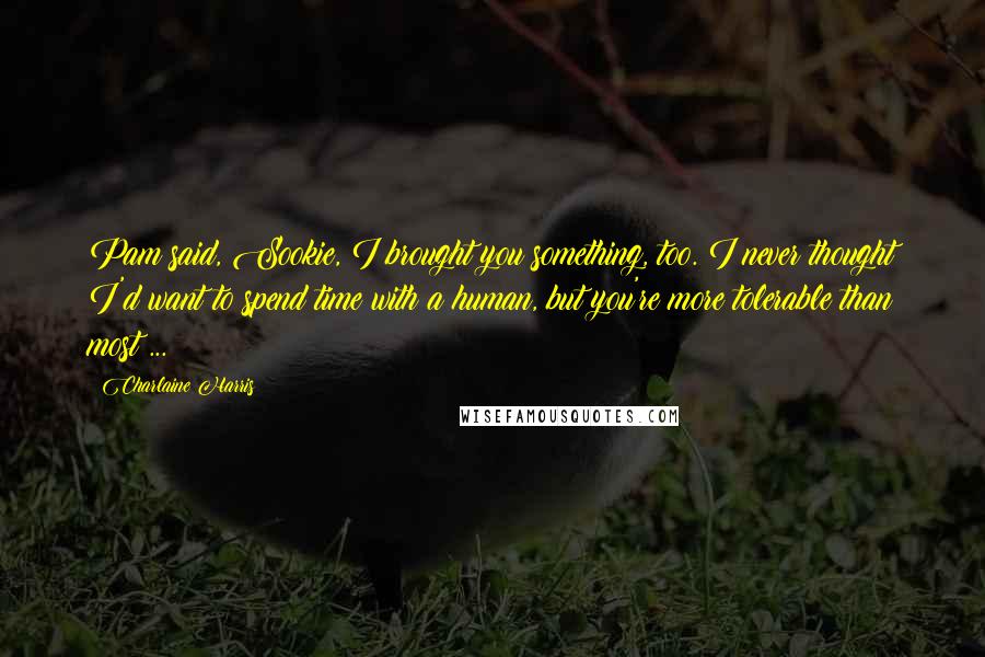 Charlaine Harris Quotes: Pam said, Sookie, I brought you something, too. I never thought I'd want to spend time with a human, but you're more tolerable than most ...