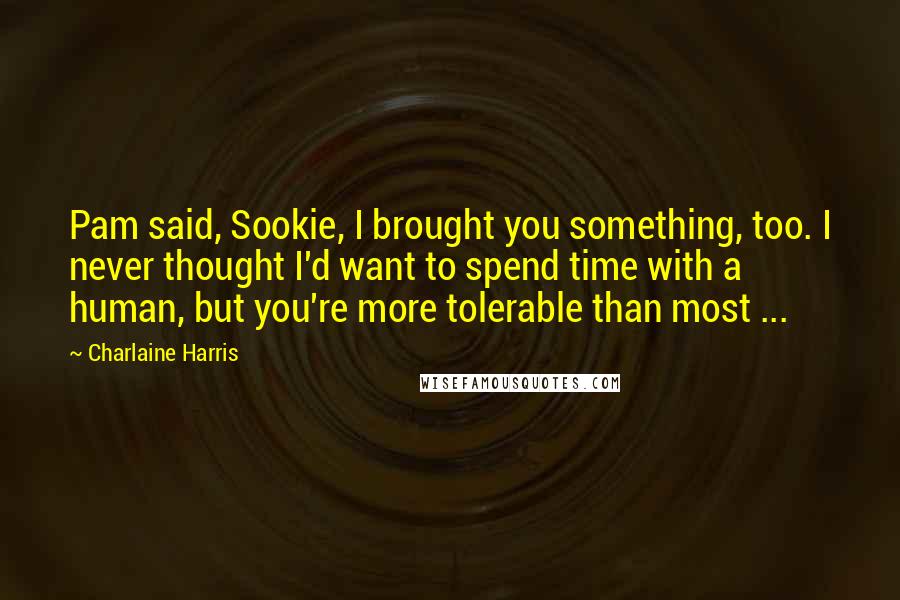 Charlaine Harris Quotes: Pam said, Sookie, I brought you something, too. I never thought I'd want to spend time with a human, but you're more tolerable than most ...
