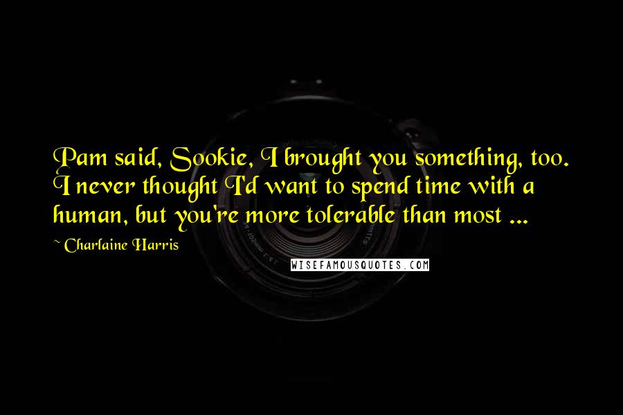 Charlaine Harris Quotes: Pam said, Sookie, I brought you something, too. I never thought I'd want to spend time with a human, but you're more tolerable than most ...