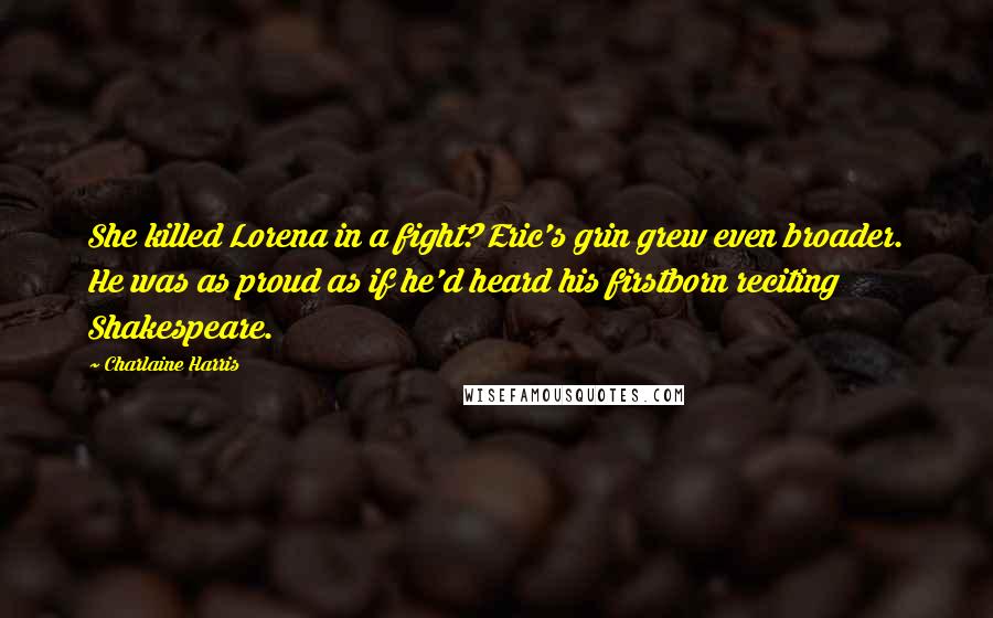 Charlaine Harris Quotes: She killed Lorena in a fight? Eric's grin grew even broader. He was as proud as if he'd heard his firstborn reciting Shakespeare.