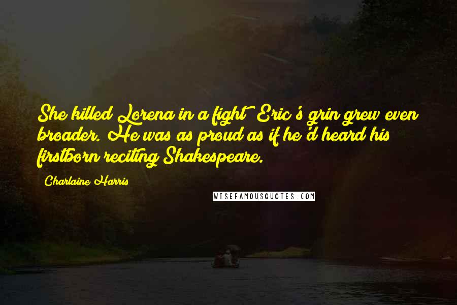Charlaine Harris Quotes: She killed Lorena in a fight? Eric's grin grew even broader. He was as proud as if he'd heard his firstborn reciting Shakespeare.