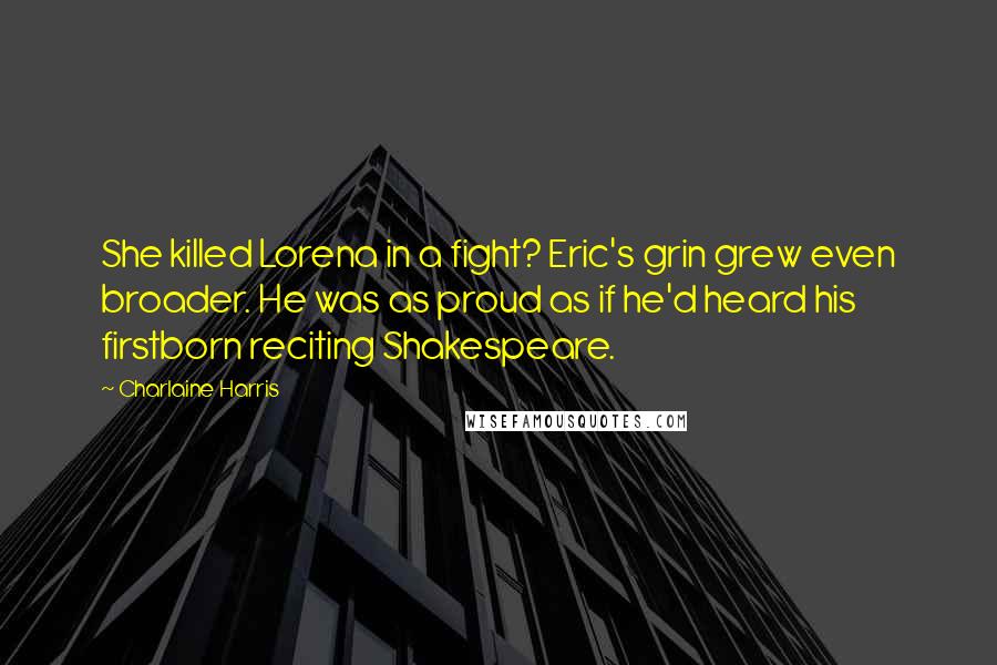 Charlaine Harris Quotes: She killed Lorena in a fight? Eric's grin grew even broader. He was as proud as if he'd heard his firstborn reciting Shakespeare.