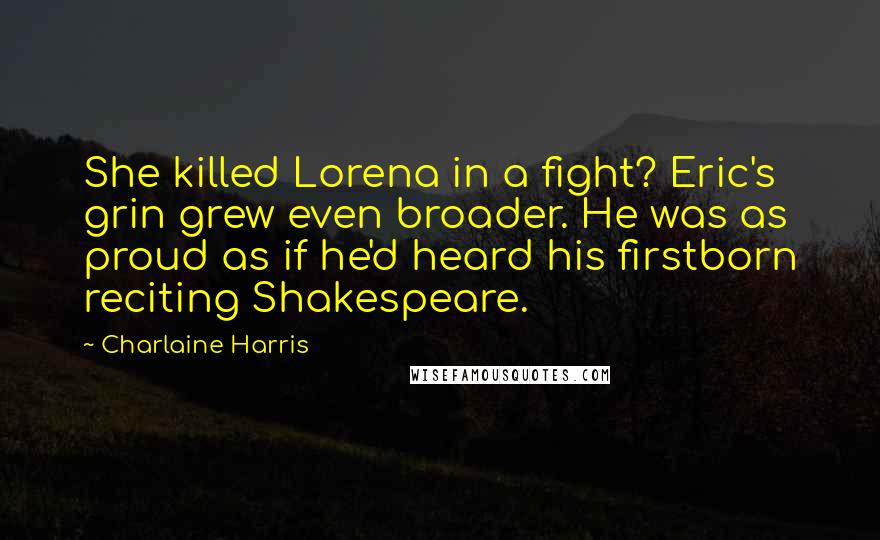 Charlaine Harris Quotes: She killed Lorena in a fight? Eric's grin grew even broader. He was as proud as if he'd heard his firstborn reciting Shakespeare.