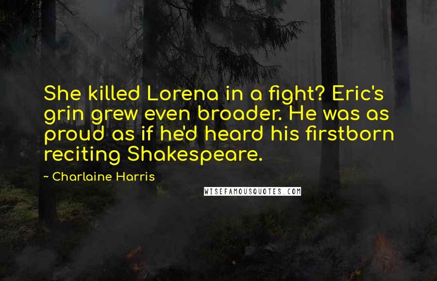Charlaine Harris Quotes: She killed Lorena in a fight? Eric's grin grew even broader. He was as proud as if he'd heard his firstborn reciting Shakespeare.