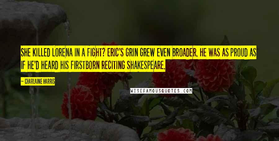 Charlaine Harris Quotes: She killed Lorena in a fight? Eric's grin grew even broader. He was as proud as if he'd heard his firstborn reciting Shakespeare.
