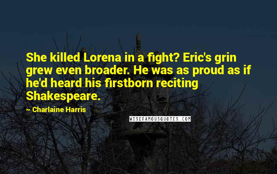Charlaine Harris Quotes: She killed Lorena in a fight? Eric's grin grew even broader. He was as proud as if he'd heard his firstborn reciting Shakespeare.