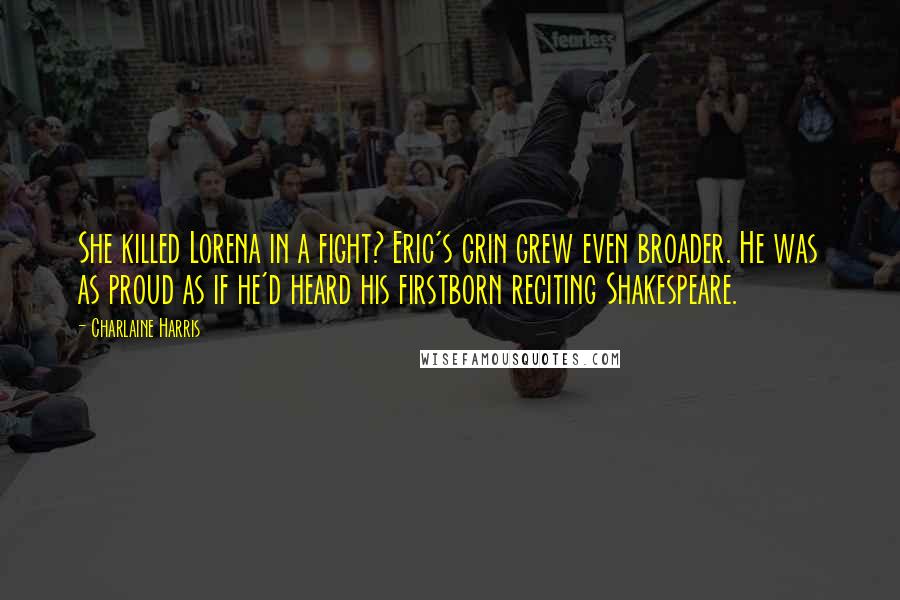 Charlaine Harris Quotes: She killed Lorena in a fight? Eric's grin grew even broader. He was as proud as if he'd heard his firstborn reciting Shakespeare.