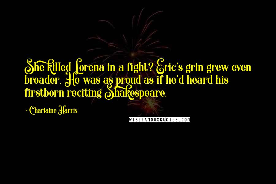 Charlaine Harris Quotes: She killed Lorena in a fight? Eric's grin grew even broader. He was as proud as if he'd heard his firstborn reciting Shakespeare.