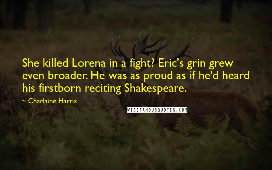 Charlaine Harris Quotes: She killed Lorena in a fight? Eric's grin grew even broader. He was as proud as if he'd heard his firstborn reciting Shakespeare.