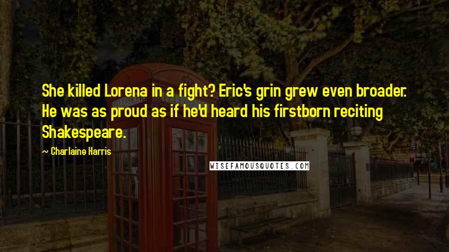 Charlaine Harris Quotes: She killed Lorena in a fight? Eric's grin grew even broader. He was as proud as if he'd heard his firstborn reciting Shakespeare.