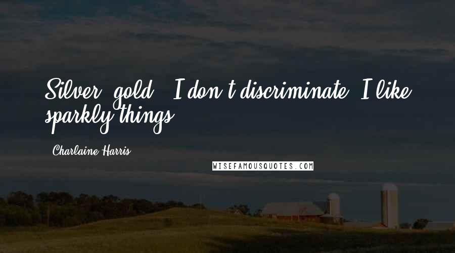 Charlaine Harris Quotes: Silver, gold - I don't discriminate! I like sparkly things.