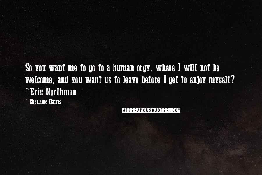 Charlaine Harris Quotes: So you want me to go to a human orgy, where I will not be welcome, and you want us to leave before I get to enjoy myself? ~Eric Northman