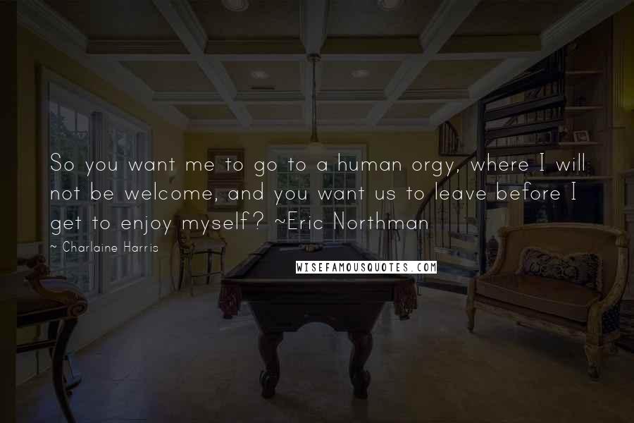 Charlaine Harris Quotes: So you want me to go to a human orgy, where I will not be welcome, and you want us to leave before I get to enjoy myself? ~Eric Northman