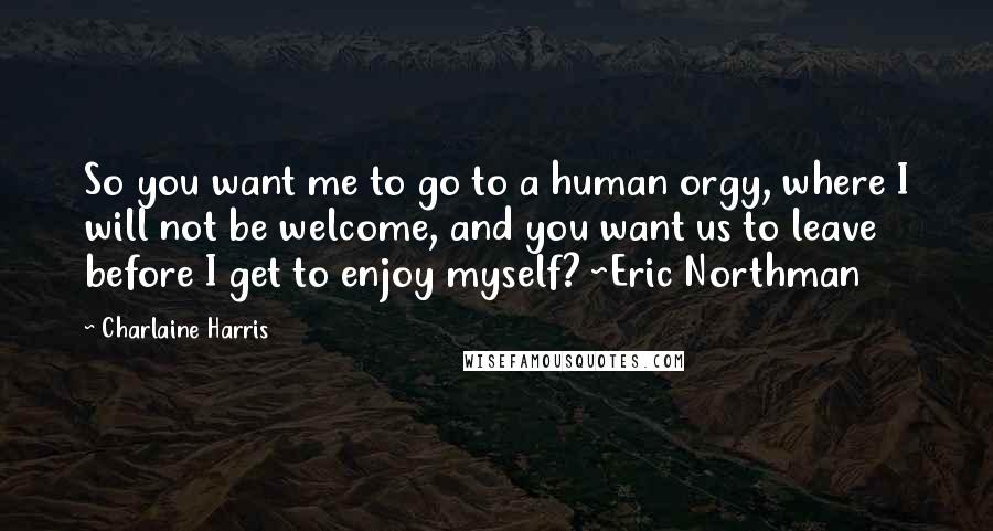 Charlaine Harris Quotes: So you want me to go to a human orgy, where I will not be welcome, and you want us to leave before I get to enjoy myself? ~Eric Northman