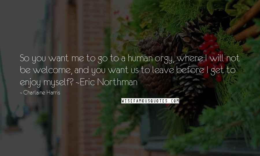 Charlaine Harris Quotes: So you want me to go to a human orgy, where I will not be welcome, and you want us to leave before I get to enjoy myself? ~Eric Northman