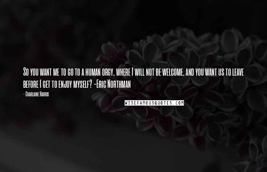 Charlaine Harris Quotes: So you want me to go to a human orgy, where I will not be welcome, and you want us to leave before I get to enjoy myself? ~Eric Northman