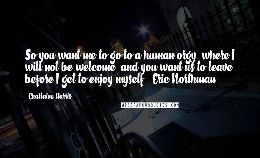 Charlaine Harris Quotes: So you want me to go to a human orgy, where I will not be welcome, and you want us to leave before I get to enjoy myself? ~Eric Northman
