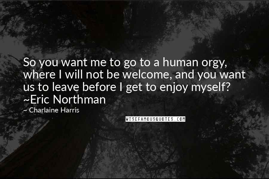 Charlaine Harris Quotes: So you want me to go to a human orgy, where I will not be welcome, and you want us to leave before I get to enjoy myself? ~Eric Northman